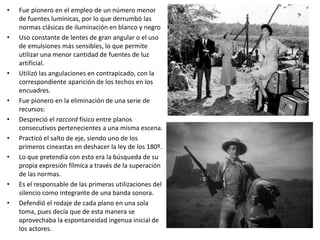 • Fue pionero en el empleo de un número menor
de fuentes lumínicas, por lo que derrumbó las
normas clásicas de iluminación en blanco y negro
• Uso constante de lentes de gran angular o el uso
de emulsiones más sensibles, lo que permite
utilizar una menor cantidad de fuentes de luz
artificial.
• Utilizó las angulaciones en contrapicado, con la
correspondiente aparición de los techos en los
encuadres.
• Fue pionero en la eliminación de una serie de
recursos:
• Despreció el raccord físico entre planos
consecutivos pertenecientes a una misma escena.
• Practicó el salto de eje, siendo uno de los
primeros cineastas en deshacer la ley de los 180º.
• Lo que pretendía con esto era la búsqueda de su
propia expresión fílmica a través de la superación
de las normas.
• Es el responsable de las primeras utilizaciones del
silencio como integrante de una banda sonora.
• Defendió el rodaje de cada plano en una sola
toma, pues decía que de esta manera se
aprovechaba la espontaneidad ingenua inicial de
los actores.
 