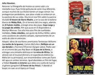 John Houston.
Recorrer la filmografía de Huston es como subir a la
montaña rusa. Pues firmó películas de corte muy diferente,
aunque muchos de sus títulos tienen un rasgo común: los
protagonizan perdedores, que pese a todo se embarcan en
la aventura de sus vidas. Ocurre en ese film sobre la avaricia
titulado El tesoro de Sierra Madre, y en la caza de la ballena
blanca de Moby Dick,. En el terreno del cine negro, además
de El halcón maltés, entregó otras dos joyas: Cayo Largo y
La jungla de asfalto, film que puso en el disparadero a
Marilyn Monroe. Con ella hizo otro film de cualidades
inefables, Vidas rebeldes, con guión de Arthur Miller, sobre
unos cazadores de caballos salvajes, representantes de un
estilo de vida en extinción.
Adaptó obras de escritores americanos Tennessee Williams
(La noche de la iguana), Carson McCullers (Reflejos en un
ojo dorado) y Flannery O’Connor (Sangre sabia). Podía caer
en el cinismo del juez Roy Bean en El juez de la horca, o
entregar una comedia deliciosa en La reina de África. Se
atrevió con el musical (Annie) y el espectáculo bíblico (La
Biblia (en su principio)), aun encontrándose como pez fuera
del agua en ambos terrenos. Igual abordaba un film de fugas
y fútbol (Evasión o victoria) que daba una vuelta de tuerca
al género gangsteril (El honor de los Prizzi). Y abordó el
biopic sin caer en el tópico en Freud.
 