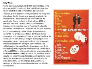 Billy Wilder
Como guionista, Wilder escribió 60 argumentos y como
director realizó 26 películas. Fue galardonado con seis
Óscar tras haber sido nominado en 21 ocasiones.
Tras la subida al poder de Hitler, Wilder se vio obligado a
abandonar Berlín, debido a su ascendencia judía. Su
madre moriría en los campos de concentración de
Auschwitz. Estuvo en París y, desde allí, en 1934 se
trasladó a Estados Unidos, junto al Allí comenzó a
trabajar como guionista para la Paramount, y tuvo la
ocasión de colaborar con Ernst Lubitsch, su gran maestro
En un famoso ensayo sobre Wilder, Stephen Farber
comenta: "La principal aportación de Wilder al cine
americano es la inteligencia", que le permite combinar lo
corrosivo y lo sensiblero, e integrar en los argumentos
paradojas, ironías y giros sorprendentes. En ocasiones,
individuos respetados emergen como canallas: los
soldados americanos del Berlín de posguerra en Berlín
Occidente (1948), el jefe de información de Traidor en el
infierno (1953) o el solemne director de una aseguradora
en El apartamento (1960). Y a veces un aparente villano
resulta ser un ser íntegro. Pensaba que la gente no suele
ser ni tan buena como aparece en la superficie ni tan
mala como teme ser en el fondo. Esta visión de la
realidad le valió abundantes honores pero también la
controversia.
 