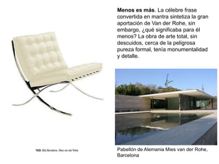 Pabellón de Alemania Mies van der Rohe,
Barcelona
Menos es más. La célebre frase
convertida en mantra sintetiza la gran
aportación de Van der Rohe, sin
embargo, ¿qué significaba para él
menos? La obra de arte total, sin
descuidos, cerca de la peligrosa
pureza formal, tenía monumentalidad
y detalle.
 