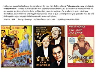 Incluye en sus películas lo que los estudiosos del cine han dado en llamar "discrepancia entre niveles de
conocimiento": cuando el público sabe más sobre lo que ocurre en una escena que al menos uno de los
personajes, se siente cómodo, listo, se fija más y capta las sutilezas. Se producen ironías cómicas y
dramáticas. Cuando existe una mayor discrepancia entre lo que sabe el público y lo que sabe más de uno
de los personajes, las posibilidades dramáticas se multiplican.
Sabrina 1954 Testigo de cargo 1957 Con faldas y a lo loco 1959 El apartamento 1960
 