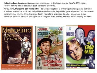 En la década de los cincuenta nacen dos importantes festivales de cine en España: 1953 nace el
Festival de Cine de San Sebastián 1956 Valladolid o Seminci.
Por su parte, Marcelino pan y vino (1955) de Ladislao Vajda es la primera película española a obtener
el reconocimiento de la crítica y del público a nivel mundial, llegando a ganar el premio Oso de Plata de
mejor director en el Festival de cine de Berlín y desataría una moda de niños actores, de la que
formarían parte las películas protagonizadas con gran éxito Joselito, Marisol, Rocío Dúrcal y Pili y Mili.
 