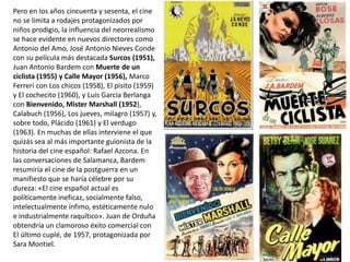 Pero en los años cincuenta y sesenta, el cine
no se limita a rodajes protagonizados por
niños prodigio, la influencia del neorrealismo
se hace evidente en nuevos directores como
Antonio del Amo, José Antonio Nieves Conde
con su película más destacada Surcos (1951),
Juan Antonio Bardem con Muerte de un
ciclista (1955) y Calle Mayor (1956), Marco
Ferreri con Los chicos (1958), El pisito (1959)
y El cochecito (1960), y Luis García Berlanga
con Bienvenido, Mister Marshall (1952),
Calabuch (1956), Los jueves, milagro (1957) y,
sobre todo, Plácido (1961) y El verdugo
(1963). En muchas de ellas interviene el que
quizás sea al más importante guionista de la
historia del cine español: Rafael Azcona. En
las conversaciones de Salamanca, Bardem
resumiría el cine de la postguerra en un
manifiesto que se haría célebre por su
dureza: «El cine español actual es
políticamente ineficaz, socialmente falso,
intelectualmente ínfimo, estéticamente nulo
e industrialmente raquítico». Juan de Orduña
obtendría un clamoroso éxito comercial con
El último cuplé, de 1957, protagonizada por
Sara Montiel.
 