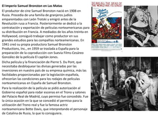 El Imperio Samuel Bronston en Las Matas
El productor de cine Samuel Bronston nació en 1908 en
Rusia. Procedía de una familia de granjeros judíos
emparentados con León Trotski y emigró antes de la
Revolución rusa a Francia. Posteriormente se dedicó a la
contratación y exportación de películas norteamericanas para
su distribución en Francia. A mediados de los años treinta en
Hollywood, consiguió trabajar como productor en sus
grandes estudios para las compañías norteamericanas. En
1941 creó su propia productora Samuel Bronston
Productions, Inc., en 1959 se traslada a España para la
preparación de la coproducción con Suevia Films-Cesáreo
González de la película El capitán Jones.
Dicha película y la financiación de Pierre S. Du Pont, que
necesitaba desbloquear las divisas generadas por las
inversiones en nuestro país de su empresa química, más las
facilidades proporcionadas por la legislación española,
ofrecerían las condiciones para los rodajes de películas
norteamericanas en España de Samuel Bronston.
Para la realización de la película se pidió autorización al
Gobierno español para rodar escenas en el Trono y salones
del Palacio Real de Madrid, cuyo permiso fue concedido. Fue
la única ocasión en la que se concedió el permiso para la
utilización del Trono real y fue la famosa actriz
norteamericana Bette Davis, que interpretando el personaje
de Catalina de Rusia, la que lo consiguiera.
 