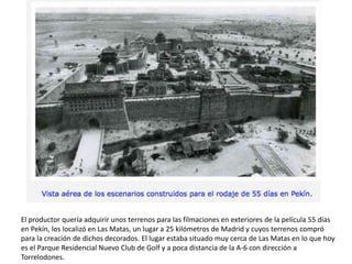El productor quería adquirir unos terrenos para las filmaciones en exteriores de la película 55 días
en Pekín, los localizó en Las Matas, un lugar a 25 kilómetros de Madrid y cuyos terrenos compró
para la creación de dichos decorados. El lugar estaba situado muy cerca de Las Matas en lo que hoy
es el Parque Residencial Nuevo Club de Golf y a poca distancia de la A-6 con dirección a
Torrelodones.
 
