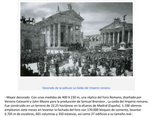 - Mayor decorado. Con unas medidas de 400 X 230 m, una réplica del Foro Romano, diseñado por
Veniero Colasanti y John Moore para la producción de Samuel Bronston , La caída del Imperio romano.
Fue construido en un terreno de 22,25 hectáreas en la afueras de Madrid (España). 1.100 obreros
emplearon siete meses en levantar la fachada del foro con 170.000 bloques de cemento, levantar
6.705 m de escaleras, 601 columnas y 350 estatuas, así como 27 edificios a su tamaño real.-
 
