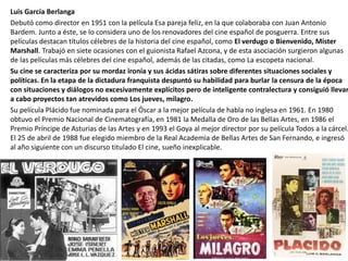 Luis García Berlanga
Debutó como director en 1951 con la película Esa pareja feliz, en la que colaboraba con Juan Antonio
Bardem. Junto a éste, se lo considera uno de los renovadores del cine español de posguerra. Entre sus
películas destacan títulos célebres de la historia del cine español, como El verdugo o Bienvenido, Mister
Marshall. Trabajó en siete ocasiones con el guionista Rafael Azcona, y de esta asociación surgieron algunas
de las películas más célebres del cine español, además de las citadas, como La escopeta nacional.
Su cine se caracteriza por su mordaz ironía y sus ácidas sátiras sobre diferentes situaciones sociales y
políticas. En la etapa de la dictadura franquista despuntó su habilidad para burlar la censura de la época
con situaciones y diálogos no excesivamente explícitos pero de inteligente contralectura y consiguió llevar
a cabo proyectos tan atrevidos como Los jueves, milagro.
Su película Plácido fue nominada para el Óscar a la mejor película de habla no inglesa en 1961. En 1980
obtuvo el Premio Nacional de Cinematografía, en 1981 la Medalla de Oro de las Bellas Artes, en 1986 el
Premio Príncipe de Asturias de las Artes y en 1993 el Goya al mejor director por su película Todos a la cárcel.
El 25 de abril de 1988 fue elegido miembro de la Real Academia de Bellas Artes de San Fernando, e ingresó
al año siguiente con un discurso titulado El cine, sueño inexplicable.
 