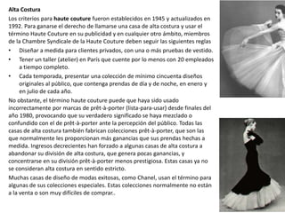Alta Costura
Los criterios para haute couture fueron establecidos en 1945 y actualizados en
1992. Para ganarse el derecho de llamarse una casa de alta costura y usar el
término Haute Couture en su publicidad y en cualquier otro ámbito, miembros
de la Chambre Syndicale de la Haute Couture deben seguir las siguientes reglas
• Diseñar a medida para clientes privados, con una o más pruebas de vestido.
• Tener un taller (atelier) en París que cuente por lo menos con 20 empleados
a tiempo completo.
• Cada temporada, presentar una colección de mínimo cincuenta diseños
originales al público, que contenga prendas de día y de noche, en enero y
en julio de cada año.
No obstante, el término haute couture puede que haya sido usado
incorrectamente por marcas de prêt-à-porter (lista-para-usar) desde finales del
año 1980, provocando que su verdadero significado se haya mezclado o
confundido con el de prêt-à-porter ante la percepción del público. Todas las
casas de alta costura también fabrican colecciones prêt-à-porter, que son las
que normalmente les proporcionan más ganancias que sus prendas hechas a
medida. Ingresos decrecientes han forzado a algunas casas de alta costura a
abandonar su división de alta costura, que genera pocas ganancias, y
concentrarse en su división prêt-à-porter menos prestigiosa. Estas casas ya no
se consideran alta costura en sentido estricto.
Muchas casas de diseño de modas exitosas, como Chanel, usan el término para
algunas de sus colecciones especiales. Estas colecciones normalmente no están
a la venta o son muy difíciles de comprar..
 