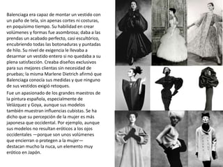 Balenciaga era capaz de montar un vestido con
un paño de tela, sin apenas cortes ni costuras,
en poquísimo tiempo. Su habilidad en crear
volúmenes y formas fue asombrosa; daba a las
prendas un acabado perfecto, casi escultórico,
encubriendo todas las botonaduras y puntadas
de hilo. Su nivel de exigencia le llevaba a
desarmar un vestido entero si no quedaba a su
plena satisfacción. Creaba diseños exclusivos
para sus mejores clientas sin necesidad de
pruebas; la misma Marlene Dietrich afirmó que
Balenciaga conocía sus medidas y que ninguno
de sus vestidos exigió retoques.
Fue un apasionado de los grandes maestros de
la pintura española, especialmente de
Velázquez y Goya, aunque sus modelos
también muestran influencias cubistas. Se ha
dicho que su percepción de la mujer es más
japonesa que occidental. Por ejemplo, aunque
sus modelos no resultan eróticos a los ojos
occidentales —porque son unos volúmenes
que encierran o protegen a la mujer—
destacan mucho la nuca, un elemento muy
erótico en Japón.
 