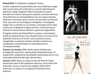 Roland Petit. El celebrado coreógrafo francés,
su obra singularizó los postulados del nuevo ballet que surgía
bajo los principios de la libertad y la autenticidad del gesto
expresivo. Sergei Diaghilev había trastocado los valores
formales de la danza clásica para proponer acciones escénicas
deslumbrantes en correspondencia con los nuevos tiempos,
violentos y futuristas, que se vivían y de ese ideal se alimentó
Petit, que tuvo en el prestigioso coreógrafo e investigador
Sergei Lifar un mentor en su tránsito, a principios de los años
treinta, por el Ballet de la Ópera de París, institución que le
ofreció al unísono férrea tradición y apertura vanguardista.
El legado artístico de Roland Petit es amplio y contrastante:
desde el existencialismo como filosofía hasta el musical como
expresión escénica y el humor como atractivo recurso,
otorgándole un especial carácter al ballet neoclásico ya
establecido y convirtiéndose en antecedente de la
contemporaneidad.
El joven y la muerte (1946, Bach), dueto nihilista cuyo
protagonista masculino, representado originalmente por el
propio Petit, evidenció la versatilidad interpretativa de los más
aclamados bailarines del siglo, Baryshnikov.
Carmen (1949, Bizet), es quizás la obra de Petit de mayor
penetración dentro del imaginario colectivo, ritual icónico de
seducción, locura y muerte, que otorgó a Renée (Zizi)
Jeanmaire, su esposa, la consagración absoluta como
bailarina.
 