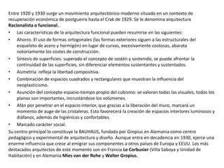 Entre 1920 y 1930 surge un movimiento arquitectónico moderno situado en un contexto de
recuperación económica de postguerra hasta el Crak de 1929. Se le denomina arquitectura
Racionalista o funcional..
• Las características de la arquitectura funcional pueden resumirse en las siguientes:
• Ahorro. El uso de formas ortogonales (las formas exteriores siguen a las estructurales del
esqueleto de acero y hormigón) en lugar de curvas, excesivamente costosas, abarata
notoriamente los costes de construcción.
• Síntesis de superficies: superado el concepto de sostén y sostenido, se puede afrontar la
continuidad de las superficies, sin diferenciar elementos sustentantes y sustentados.
• Asimetría: refleja la libertad compositiva.
• Combinación de espacios cuadrados y rectangulares que muestran la influencia del
neoplasticismo.
• Asunción del concepto espacio-tiempo propio del cubismo: se valoran todas las visuales, todos los
planos son importantes, incrustándose los volúmenes.
• Afán por penetrar en el espacio interior, que gracias a la liberación del muro, marcará un
momento de auge de las cristaleras. Esto favorecerá la creación de espacios interiores luminosos y
diáfanos, además de higiénicos y confortables.
• Marcado carácter social.
Su centro principal lo constituye la BAUHAUS, fundada por Gropius en Alemania como centro
pedagógico y experimental de arquitectura y diseño. Aunque entra en decadencia en 1930, ejerce una
enorme influencia que crece al emigrar sus componentes a otros países de Europa y EEUU. Los más
destacados arquitectos de este momento son en Francia Le Corbusier (Villa Saboya y Unidad de
Habitación) y en Alemania Mies van der Rohe y Walter Gropius.
 