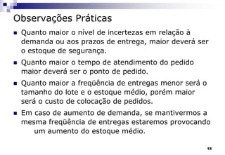 18
Observações Práticas
 Quanto maior o nível de incertezas em relação à
demanda ou aos prazos de entrega, maior deverá ser
o estoque de segurança.
 Quanto maior o tempo de atendimento do pedido
maior deverá ser o ponto de pedido.
 Quanto maior a freqüência de entregas menor será o
tamanho do lote e o estoque médio, porém maior
será o custo de colocação de pedidos.
 Em caso de aumento de demanda, se mantivermos a
mesma freqüência de entregas estaremos provocando
um aumento do estoque médio.
 