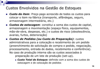 19
Custos Envolvidos na Gestão de Estoques
 Custo do item: Preço pago acrescido de todos os custos para
colocar o item na fábrica (transporte, alfândegas, seguro,
armazenagem intermediária, etc.)
 Custos de estocagem: constitui a soma dos custos de capital,
armazenagem e movimentação (espaço físico, equipamentos,
mão-de-obra, despesas, etc.) e custos de risco (obsolescência,
avarias, furtos, deterioração)
 Custos de Pedidos (ou Custo de Preparação): custos
administrativos para a colocação e recebimento de um pedido
(preenchimento de solicitação de compra e pedido, negociação,
processamento, entrada de dados, recebimento e conferência).
No caso de produção interna são os custos associados à
preparação de um lote de produção (set-up).
 Custo Total de Estoque: definido com a soma dos custos de
estocagem e de colocação de pedidos
 
