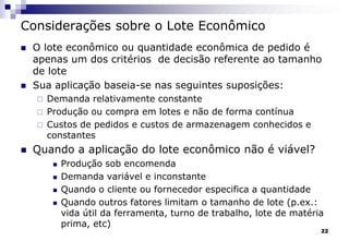 22
Considerações sobre o Lote Econômico
 O lote econômico ou quantidade econômica de pedido é
apenas um dos critérios de decisão referente ao tamanho
de lote
 Sua aplicação baseia-se nas seguintes suposições:
 Demanda relativamente constante
 Produção ou compra em lotes e não de forma contínua
 Custos de pedidos e custos de armazenagem conhecidos e
constantes
 Quando a aplicação do lote econômico não é viável?
 Produção sob encomenda
 Demanda variável e inconstante
 Quando o cliente ou fornecedor especifica a quantidade
 Quando outros fatores limitam o tamanho de lote (p.ex.:
vida útil da ferramenta, turno de trabalho, lote de matéria
prima, etc)
 