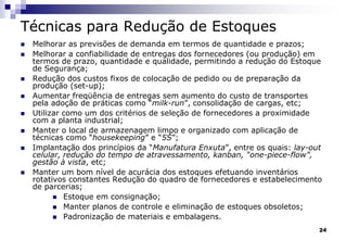 24
Técnicas para Redução de Estoques
 Melhorar as previsões de demanda em termos de quantidade e prazos;
 Melhorar a confiabilidade de entregas dos fornecedores (ou produção) em
termos de prazo, quantidade e qualidade, permitindo a redução do Estoque
de Segurança;
 Redução dos custos fixos de colocação de pedido ou de preparação da
produção (set-up);
 Aumentar freqüência de entregas sem aumento do custo de transportes
pela adoção de práticas como “milk-run”, consolidação de cargas, etc;
 Utilizar como um dos critérios de seleção de fornecedores a proximidade
com a planta industrial;
 Manter o local de armazenagem limpo e organizado com aplicação de
técnicas como “housekeeping” e “5S”;
 Implantação dos princípios da “Manufatura Enxuta”, entre os quais: lay-out
celular, redução do tempo de atravessamento, kanban, “one-piece-flow”,
gestão à vista, etc;
 Manter um bom nível de acurácia dos estoques efetuando inventários
rotativos constantes Redução do quadro de fornecedores e estabelecimento
de parcerias;
 Estoque em consignação;
 Manter planos de controle e eliminação de estoques obsoletos;
 Padronização de materiais e embalagens.
 