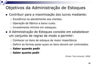12
Objetivos da Administração de Estoques
 Contribuir para a maximização dos lucros mediante:
 Excelência no atendimento aos clientes.
 Operação da fábrica a baixo custo.
 Investimento mínimo em estoques.
 A Administração de Estoques consiste em estabelecer
um conjunto de regras de modo a permitir:
 Conhecer os itens de estoque de maior importância
 Definir as formas pelas quais os itens devem ser controlados
 Saber quando pedir
 Saber quanto pedir
(Fonte: Tony Arnould, 1999)
 