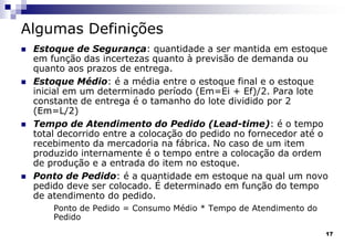 17
Algumas Definições
 Estoque de Segurança: quantidade a ser mantida em estoque
em função das incertezas quanto à previsão de demanda ou
quanto aos prazos de entrega.
 Estoque Médio: é a média entre o estoque final e o estoque
inicial em um determinado período (Em=Ei + Ef)/2. Para lote
constante de entrega é o tamanho do lote dividido por 2
(Em=L/2)
 Tempo de Atendimento do Pedido (Lead-time): é o tempo
total decorrido entre a colocação do pedido no fornecedor até o
recebimento da mercadoria na fábrica. No caso de um item
produzido internamente é o tempo entre a colocação da ordem
de produção e a entrada do item no estoque.
 Ponto de Pedido: é a quantidade em estoque na qual um novo
pedido deve ser colocado. É determinado em função do tempo
de atendimento do pedido.
Ponto de Pedido = Consumo Médio * Tempo de Atendimento do
Pedido
 