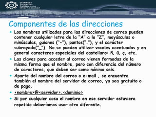 Componentes de las direcciones
 Los nombres utilizados para las direcciones de correo pueden
contener cualquier letra de la “A” a la “Z”, mayúsculas o
minúsculas, guiones (“-”), puntos(“.”), y el carácter
subrayado(“_”). No se pueden utilizar vocales acentuadas y en
general caracteres especiales del castellano: ñ, ü, ç, etc.
 Las claves para acceder al correo vienen formadas de la
misma forma que el nombre, pero con diferencia del número
de caracteres, que deben ser como mínimo seis.
 Aparte del nombre del correo o e-mail , se encuentra
también el nombre del servidor de correo, ya sea gratuito o
de pago.
 <nombre>@<servidor>.<dominio>
 Si por cualquier cosa el nombre en ese servidor estuviera
repetido deberíamos usar otro diferente.
 