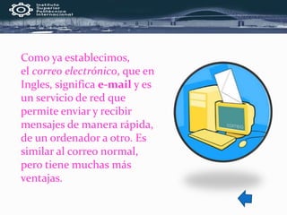 Como ya establecimos,
el correo electrónico, que en
Ingles, significa e-mail y es
un servicio de red que
permite enviar y recibir
mensajes de manera rápida,
de un ordenador a otro. Es
similar al correo normal,
pero tiene muchas más
ventajas.
 