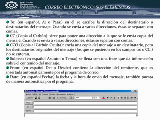 CORREO ELECTRÓNICO: SUS ELEMENTOS
To: (en español, A: o Para:) en él se escribe la dirección del destinatario o
destinatarios del mensaje. Cuando se envía a varias direcciones, éstas se separan con
comas.
CC (Copia al Carbón): sirve para poner una dirección a la que se le envía copia del
mensaje. Cuando se envía a varias direcciones, éstas se separan con comas.
CCO (Copia al Carbón Oculta): envía una copia del mensaje a un destinatario, pero
los destinatarios originales del mensaje (los que se pusieron en los campos to: o CC:)
no se enteran.
Subject: (en español Asunto: o Tema:) se llena con una frase que da información
sobre el contenido del mensaje.
From: (en español De: o Desde:) contiene la dirección del remitente, que es
insertada automáticamente por el programa de correo.
Date: (en español Fecha:) la fecha y la hora de envío del mensaje, también puesta
de manera automática por el programa.
 