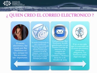 ¿ QUIEN CREO EL CORREO ELECTRONICO ?
El correo
electrónico, fue
creado por Ray
Tomlinson en
1971, aunque no
fue un evento
tan importante.
Se estaba terminando en
1971, cuando este
ingeniero fue contratado
por el gobierno de
Estados Unidos para
construir la red de
Arpanet, y que tuvo la
idea de crear un sistema
para enviar y recibir
mensajes por la Red.
Curiosamente, Ray
Tomlinson, ha sido
galardonado con un
Premio Príncipe de
Asturias en la
categoría de
Investigación
Científica y Técnica a
fecha de 22 de
Octubre de 2009
El @, es una sigla
que va a asociada con
el correo electrónico,
siendo esta
obligatoria. Fue
Tomlinson quien
eligió esta sigla.
 