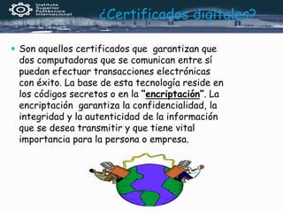 ¿Certificados digitales?
 Son aquellos certificados que garantizan que
dos computadoras que se comunican entre sí
puedan efectuar transacciones electrónicas
con éxito. La base de esta tecnología reside en
los códigos secretos o en la “encriptación”. La
encriptación garantiza la confidencialidad, la
integridad y la autenticidad de la información
que se desea transmitir y que tiene vital
importancia para la persona o empresa.
 