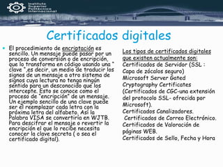 Certificados digitales
 El procedimiento de encriptación es
sencillo. Un mensaje puede pasar por un
proceso de conversión o de encripción,
que lo transforma en código usando una “
clave “,es decir, un medio de traducir los
signos de un mensaje a otro sistema de
signos cuya lectura no tenga ningún
sentido para un desconocido que los
intercepte. Esto se conoce como el
proceso de “encripción” de un mensaje.
Un ejemplo sencillo de una clave puede
ser el reemplazar cada letra con la
próxima letra del alfabeto. Así la
Palabra VISA se convertiría en WJTB.
Para descifrar el mensaje o revertir la
encripción el que lo recibe necesita
conocer la clave secreta ( o sea el
certificado digital).
Los tipos de certificados digitales
que existen actualmente son:
Certificados de Servidor (SSL :
Capa de zócalos seguro)
Microsoft Server Gated
Cryptography Certificates
(Certificados de CGC-una extensión
del protocolo SSL- ofrecida por
Microsoft).
Certificados Canalizadores.
Certificados de Correo Electrónico.
Certificados de Valoración de
páginas WEB.
Certificados de Sello, Fecha y Hora
 