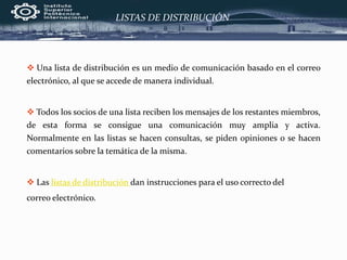 LISTAS DE DISTRIBUCIÓN
 Una lista de distribución es un medio de comunicación basado en el correo
electrónico, al que se accede de manera individual.
 Todos los socios de una lista reciben los mensajes de los restantes miembros,
de esta forma se consigue una comunicación muy amplia y activa.
Normalmente en las listas se hacen consultas, se piden opiniones o se hacen
comentarios sobre la temática de la misma.
 Las listas de distribución dan instrucciones para el uso correcto del
correo electrónico.
 