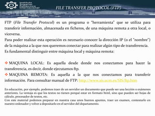 FILE TRANSFER PROTOCOL (FTP)
FTP (File Transfer Protocol) es un programa o “herramienta” que se utiliza para
transferir información, almacenada en ficheros, de una máquina remota a otra local, o
viceversa.
Para poder realizar esta operación es necesario conocer la dirección IP (o el "nombre")
de la máquina a la que nos queremos conectar para realizar algún tipo de transferencia.
Es fundamental distinguir entre máquina local y máquina remota:
 MAQUINA LOCAL: Es aquella desde donde nos conectamos para hacer la
transferencia, es decir, donde ejecutamos ftp.
 MAQUINA REMOTA: Es aquella a la que nos conectamos para transferir
información. Para consultar manual de FTP: http://www.sis.ucm.es/SIS/ftp.htm
En educación, por ejemplo, podemos traer de un servidor un documento que puede ser una lección o exámenes
anteriores. La ventaja es que los textos no tienen porqué estar en formato html, sino que pueden ser hojas de
cálculo, procesador de textos, etc.
Con este material podemos preparar en nuestra casa unos buenos apuntes, traer un examen, contestarlo en
nuestro ordenador y volver a depositarlo en el servidor del departamento.
 