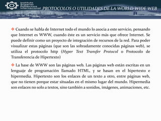  Cuando se habla de Internet todo el mundo lo asocia a este servicio, pensando
que Internet es WWW, cuando éste es un servicio más que ofrece Internet. Se
puede definir como un proyecto de integración de recursos de la red. Para poder
visualizar estas páginas (que son las sobradamente conocidas páginas web), se
utiliza el protocolo http (Hyper Text Transfer Protocol o Protocolo de
Transferencia de Hipertexto)
 La base de WWW son las páginas web. Las páginas web están escritas en un
lenguaje de programación llamado HTML, y se basan en el hipertexto e
hipermedia. Hipertexto son los enlaces de un texto a otro, entre páginas web,
que no tienen porque estar situadas en el mismo lugar del mundo. Hipermedia
son enlaces no solo a textos, sino también a sonidos, imágenes, animaciones, etc.
PROTOCOLOS O UTILIDADES DE LA WORLD WIDE WEB
 