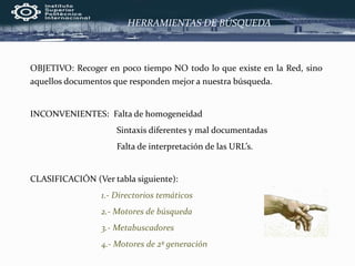 HERRAMIENTAS DE BÚSQUEDA
OBJETIVO: Recoger en poco tiempo NO todo lo que existe en la Red, sino
aquellos documentos que responden mejor a nuestra búsqueda.
INCONVENIENTES: Falta de homogeneidad
Sintaxis diferentes y mal documentadas
Falta de interpretación de las URL’s.
CLASIFICACIÓN (Ver tabla siguiente):
1.- Directorios temáticos
2.- Motores de búsqueda
3.- Metabuscadores
4.- Motores de 2ª generación
 