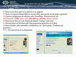 ELABORACIÓN DE PÁGINAS WEB
 Tener muy claro qué vas a ofrecer en tu página.
 Tener un espacio disponible en un servidor, que puede ser de pago o gratuito.
 Conocer programas de edición web: FrontPage, Dreamweaver, etc.
Utilización “CMS” tales como WordPress, Joomla, blogs y demás
 Estructurar bien la web: diseña de dónde “cuelga” cada cosa.
 Documentos en formato pdf: hay programas gratuitos en la Red.
 Busca fondos, gifs animados, estadísticos, etc. de tu gusto. También son
gratuitos…
 Y… Ten paciencia en tu búsqueda.
 