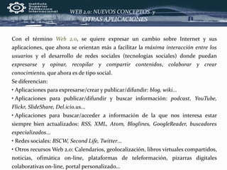 Con el término Web 2.0, se quiere expresar un cambio sobre Internet y sus
aplicaciones, que ahora se orientan más a facilitar la máxima interacción entre los
usuarios y el desarrollo de redes sociales (tecnologías sociales) donde puedan
expresarse y opinar, recopilar y compartir contenidos, colaborar y crear
conocimiento, que ahora es de tipo social.
Se diferencian:
• Aplicaciones para expresarse/crear y publicar/difundir: blog, wiki...
• Aplicaciones para publicar/difundir y buscar información: podcast, YouTube,
Flickr, SlideShare, Del.icio.us...
• Aplicaciones para buscar/acceder a información de la que nos interesa estar
siempre bien actualizados: RSS, XML, Atom, Bloglines, GoogleReader, buscadores
especializados...
• Redes sociales: BSCW, Second Life, Twitter...
• Otros recursos Web 2.0: Calendarios, geolocalización, libros virtuales compartidos,
noticias, ofimática on-line, plataformas de teleformación, pizarras digitales
colaborativas on-line, portal personalizado...
OTRAS APLICACIONES
WEB 2.0: NUEVOS CONCEPTOS y
 