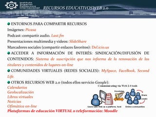 ENTORNOS PARA COMPARTIR RECURSOS
Imágenes: Picasa
Podcast: compartir audio. Last.fm
Presentaciones multimedia y videos: SlideShare
Marcadores sociales (compartir enlaces favoritos): Del.icio.us
ACCEDER A INFORMACIÓN DE INTERÉS: SINDICACIÓN/DIFUSIÓN DE
CONTENIDOS: Sistema de suscripción que nos informa de la renovación de los
titulares y contenidos de lugares on-line
COMUNIDADES VIRTUALES (REDES SOCIALES): MySpace, FaceBook, Second
Life.
OTROS RECURSOS WEB 2.0 (todos ellos servicio Google):
Calendarios
Geolocalización
Libros virtuales
Noticias
Ofimática on-line
Plataformas de educación VIRTUAL o teleformación: Moodle
RECURSOS EDUCATIVOSWEB 2.0
 