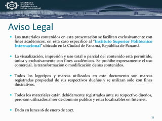 Aviso Legal
 Los materiales contenidos en esta presentación se facilitan exclusivamente con
fines académicos, en esta caso especifico al “Instituto Superior Politécnico
Internacional” ubicado en la Ciudad de Panamá, República de Panamá.
 La visualización, impresión y uso total o parcial del contenido está permitido,
única y exclusivamente con fines académicos. Se prohíbe expresamente el uso
comercial, la transformación o modificación de sus contenidos.
 Todos los logotipos y marcas utilizados en este documento son marcas
registradas propiedad de sus respectivos dueños y se utilizan sólo con fines
ilustrativos.
 Todos los materiales están debidamente registrados ante su respectivo dueños,
pero son utilizados al ser de dominio publico y estar localizables en Internet.
 Dado en lunes 16 de enero de 2017.
33
 