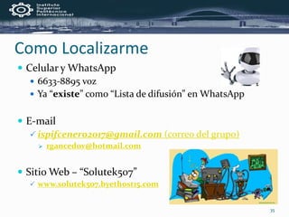  Celular y WhatsApp
 6633-8895 voz
 Ya “existe” como “Lista de difusión” en WhatsApp
 E-mail
 ispifcenero2017@gmail.com (correo del grupo)
 rgancedov@hotmail.com
 Sitio Web – “Solutek507”
 www.solutek507.byethost15.com
Como Localizarme
35
 