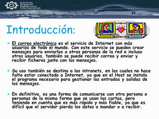 Introducción:
 El correo electrónico es el servicio de Internet con más
usuarios de todo el mundo. Con este servicio se pueden crear
mensajes para enviarlos a otras personas de la red e incluso
otros usuarios, también se puede recibir correo y enviar y
recibir ficheros junto con los mensajes.
 Su uso también se destina a las intranets, en las cuales no hace
falta estar conectado a Internet, ya que en el Host se instala
el programa necesario para gestionar las entradas y salidas de
los mensajes.
 En definitiva, es una forma de comunicarse con otra persona o
personas de la misma forma que se usan las cartas, pero
teniendo en cuenta que es más rápido y más fiable, ya que es
difícil que el servidor pierda los datos a mandar o a recibir.
 