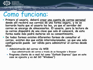 Como funciona:
 Primero el usuario, deberá crear una cuenta de correo personal
donde allí recibirá sus correos de una forma segura, y no se
borrarán hasta que el usuario los lea, ya que el servidor del
correo se encarga de almacenarlos. El usuario, para la lectura de
su correo dispondrá de una clave que solo él conocerá, de esta
forma nadie más podrá meterse sin su consentimiento.
 De todas formas existen diferentes formas de consultar el
correo, existen dos que están interrelacionadas, ya que una sola
configuración puede ser válida para administrar el correo desde
ellas:
 Administración del correo vía WEB
 Cuya administración del correo a través de un Navegador o Browser
 Programa cliente de e-mail tal como “Outlook Express” (que en este
caso se ejecuta y es del SO “Windows”)
 