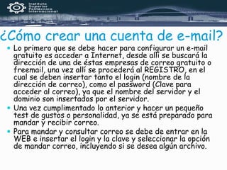 ¿Cómo crear una cuenta de e-mail?
 Lo primero que se debe hacer para configurar un e-mail
gratuito es acceder a Internet, desde allí se buscará la
dirección de una de éstas empresas de correo gratuito o
freemail, una vez allí se procederá al REGISTRO, en el
cual se deben insertar tanto el login (nombre de la
dirección de correo), como el password (Clave para
acceder al correo), ya que el nombre del servidor y el
dominio son insertados por el servidor.
 Una vez cumplimentado lo anterior y hacer un pequeño
test de gustos o personalidad, ya se está preparado para
mandar y recibir correo.
 Para mandar y consultar correo se debe de entrar en la
WEB e insertar el login y la clave y seleccionar la opción
de mandar correo, incluyendo si se desea algún archivo.
 