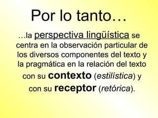 Por lo tanto…
 …la perspectiva lingüística se
centra en la observación particular de
los diversos componentes del texto y
la pragmática en la relación del texto
 con su contexto (estilística) y
   con su receptor (retórica).
 