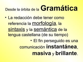 Desde la órbita de la   Gramática
• La redacción debe tener como
  referencia la morfología, la
  sintaxis y la semántica de la
  lengua castellana (de su tiempo)
               • El fin perseguido es una
        comunicación instantánea,
                masiva y brillante.
 