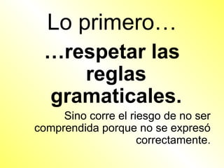 Lo primero…
 …respetar las
    reglas
 gramaticales.
     Sino corre el riesgo de no ser
comprendida porque no se expresó
                     correctamente.
 