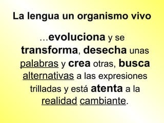 La lengua un organismo vivo

       …evoluciona y se
 transforma, desecha unas
 palabras y crea otras, busca
 alternativas a las expresiones
   trilladas y está atenta a la
        realidad cambiante.
 
