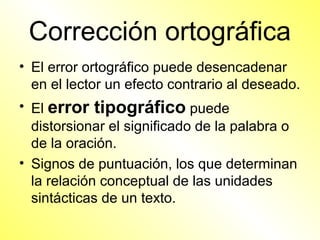 Corrección ortográfica
• El error ortográfico puede desencadenar
  en el lector un efecto contrario al deseado.
• El error tipográfico puede
  distorsionar el significado de la palabra o
  de la oración.
• Signos de puntuación, los que determinan
  la relación conceptual de las unidades
  sintácticas de un texto.
 
