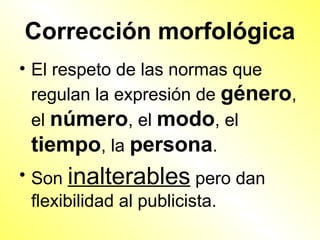 Corrección morfológica
• El respeto de las normas que
  regulan la expresión de género,
  el número, el modo, el
  tiempo, la persona.
• Son inalterables pero dan
  flexibilidad al publicista.
 