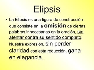 Elipsis
• La Elipsis es una figura de construcción
 que consiste en la omisión de ciertas
 palabras innecesarias en la oración, sin
 atentar contra su sentido completo.
 Nuestra expresión, sin
                      perder
 claridad con esta reducción, gana
 en elegancia.
 