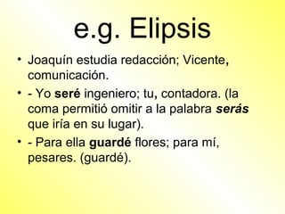 e.g. Elipsis
• Joaquín estudia redacción; Vicente,
  comunicación.
• - Yo seré ingeniero; tu, contadora. (la
  coma permitió omitir a la palabra serás
  que iría en su lugar).
• - Para ella guardé flores; para mí,
  pesares. (guardé).
 