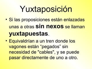 Yuxtaposición
• Si las proposiciones están enlazadas
 unas a otras sin
            nexos se llaman
 yuxtapuestas.
• Equivaldrían a un tren donde los
  vagones están “pegados” sin
  necesidad de "cables", y se puede
  pasar directamente de uno a otro.
 