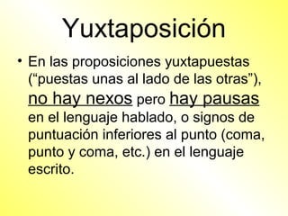 Yuxtaposición
• En las proposiciones yuxtapuestas
  (“puestas unas al lado de las otras”),
  no hay nexos pero hay pausas
  en el lenguaje hablado, o signos de
  puntuación inferiores al punto (coma,
  punto y coma, etc.) en el lenguaje
  escrito.
 