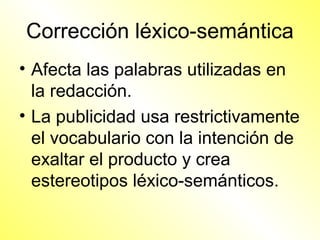Corrección léxico-semántica
• Afecta las palabras utilizadas en
  la redacción.
• La publicidad usa restrictivamente
  el vocabulario con la intención de
  exaltar el producto y crea
  estereotipos léxico-semánticos.
 